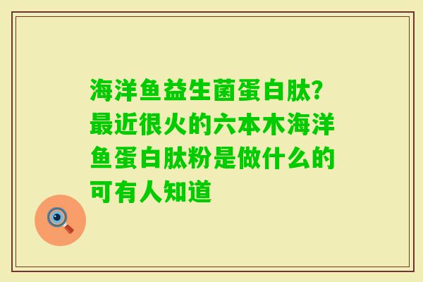 海洋鱼益生菌蛋白肽?近很火的六本木海洋鱼蛋白肽粉是做什么的可有人知道 海洋鱼益生菌蛋白肽?近很火的六本木海洋鱼蛋白肽粉是做什么的可有人知道