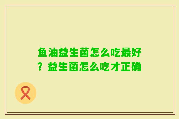 鱼油益生菌怎么吃好？益生菌怎么吃才正确