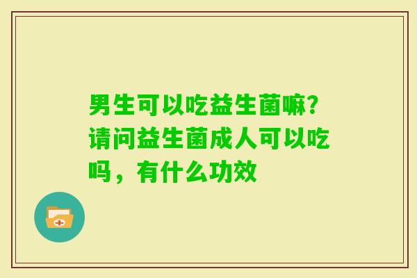 男生可以吃益生菌嘛？请问益生菌成人可以吃吗，有什么功效