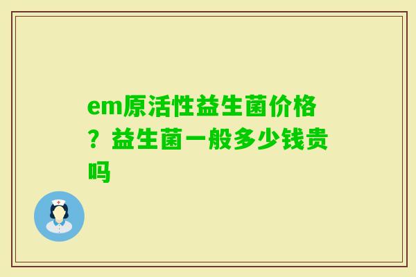 em原活性益生菌价格？益生菌一般多少钱贵吗