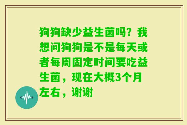 狗狗缺少益生菌吗？我想问狗狗是不是每天或者每周固定时间要吃益生菌，现在大概3个月左右，谢谢