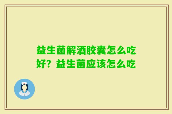 益生菌解酒胶囊怎么吃好？益生菌应该怎么吃