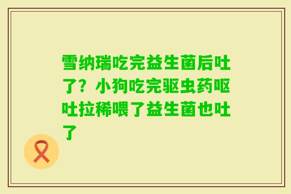 雪纳瑞吃完益生菌后吐了？小狗吃完驱虫药拉稀喂了益生菌也吐了