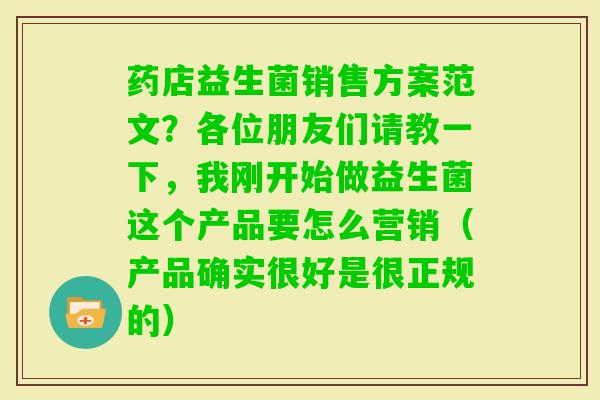 药店益生菌销售方案范文?各位朋友们请教一下,我刚开始做益生菌这个产品要怎么营销(产品确实很好是很正规的) 药店益生菌销售方案范文?各位朋友们请教一下,我刚开始做益生菌这个产品要怎么营销(产品确实很好是很正规的)