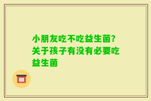 小朋友吃不吃益生菌？关于孩子有没有必要吃益生菌