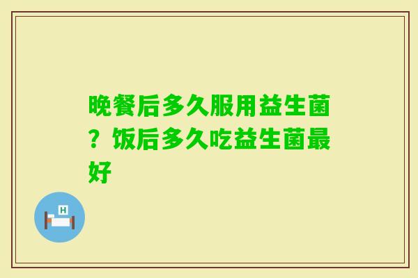 晚餐后多久服用益生菌？饭后多久吃益生菌好