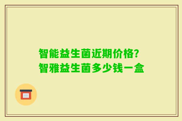 智能益生菌近期价格？智雅益生菌多少钱一盒