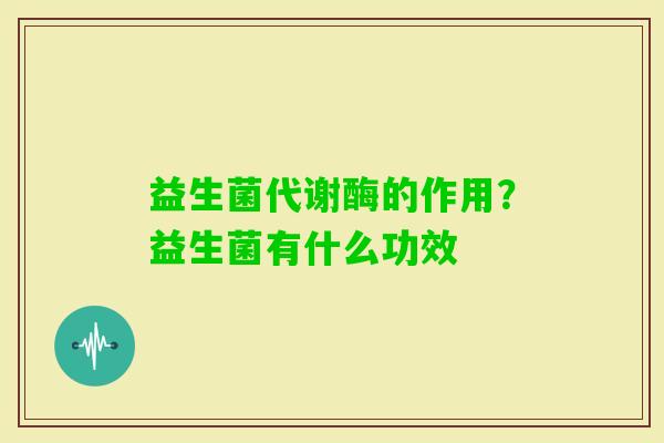 益生菌代谢酶的作用？益生菌有什么功效