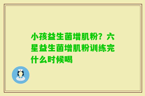 小孩益生菌增肌粉？六星益生菌增肌粉训练完什么时候喝