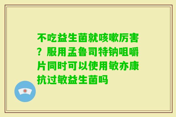 不吃益生菌就厉害？服用孟鲁司特钠咀嚼片同时可以使用敏亦康抗益生菌吗