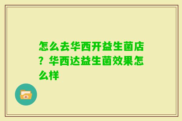 怎么去华西开益生菌店?华西达益生菌效果怎么样 怎么去华西开益生菌店?华西达益生菌效果怎么样