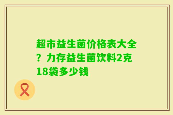 超市益生菌价格表大全？力存益生菌饮料2克18袋多少钱