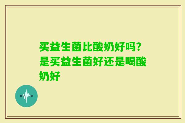 买益生菌比酸奶好吗？是买益生菌好还是喝酸奶好