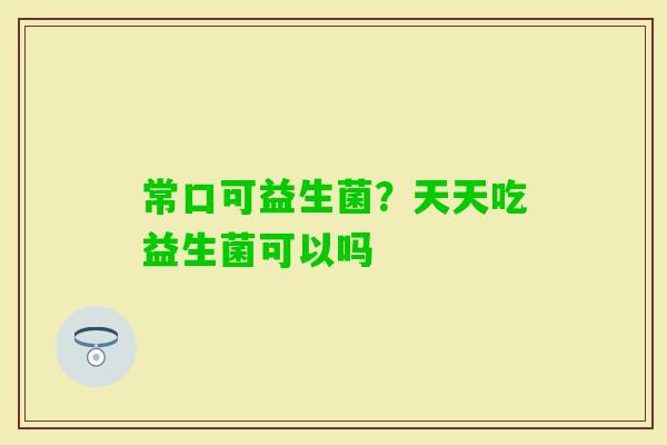常口可益生菌？天天吃益生菌可以吗