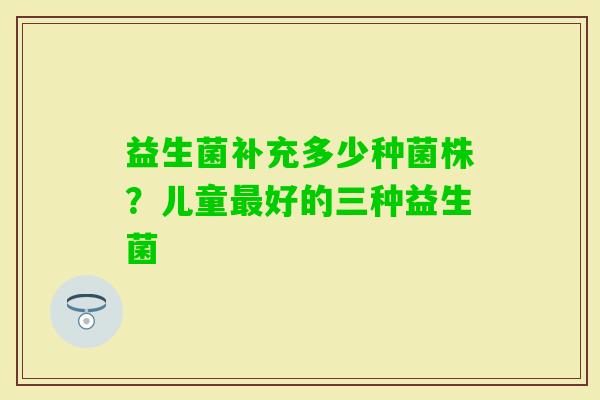 益生菌补充多少种菌株？儿童好的三种益生菌