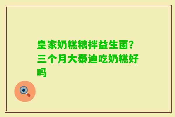 皇家奶糕粮拌益生菌?三个月大泰迪吃奶糕好吗 皇家奶糕粮拌益生菌?三个月大泰迪吃奶糕好吗