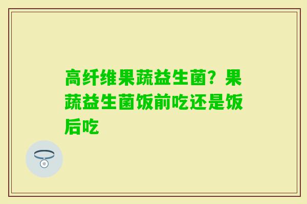 高纤维果蔬益生菌？果蔬益生菌饭前吃还是饭后吃