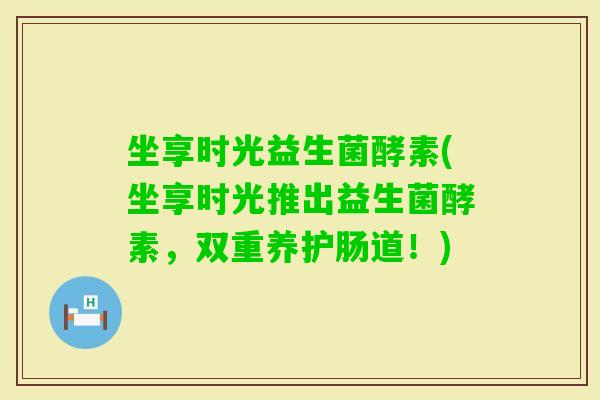 坐享时光益生菌酵素(坐享时光推出益生菌酵素,双重养护肠道!) 坐享时光益生菌酵素(坐享时光推出益生菌酵素,双重养护肠道!)