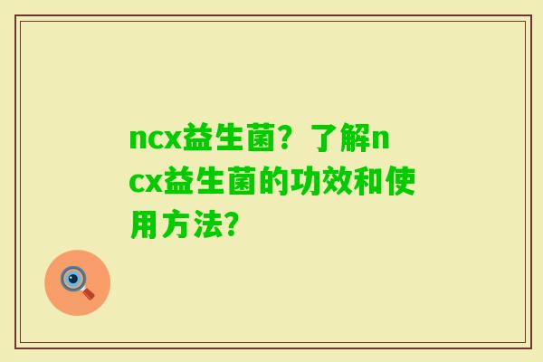 ncx益生菌?了解ncx益生菌的功效和使用方法? ncx益生菌?了解ncx益生菌的功效和使用方法?