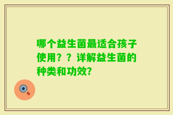 哪个益生菌适合孩子使用??详解益生菌的种类和功效? 哪个益生菌适合孩子使用??详解益生菌的种类和功效?