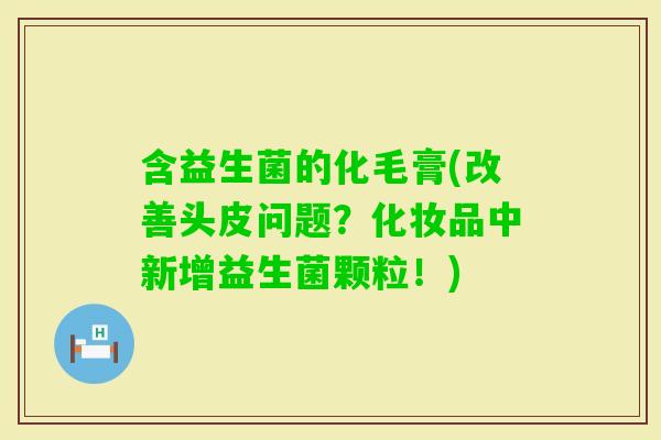 含益生菌的化毛膏(改善头皮问题?化妆品中新增益生菌颗粒!) 含益生菌的化毛膏(改善头皮问题?化妆品中新增益生菌颗粒!)