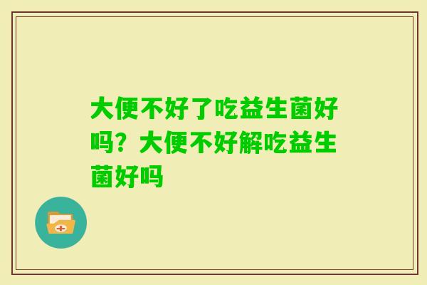 大便不好了吃益生菌好吗?大便不好解吃益生菌好吗 大便不好了吃益生菌好吗?大便不好解吃益生菌好吗