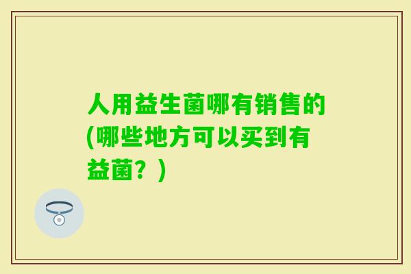 人用益生菌哪有销售的(哪些地方可以买到有益菌?) 人用益生菌哪有销售的(哪些地方可以买到有益菌?)