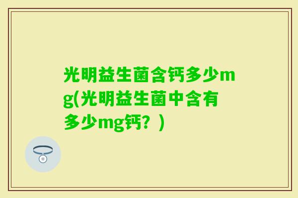 光明益生菌含钙多少mg(光明益生菌中含有多少mg钙?) 光明益生菌含钙多少mg(光明益生菌中含有多少mg钙?)
