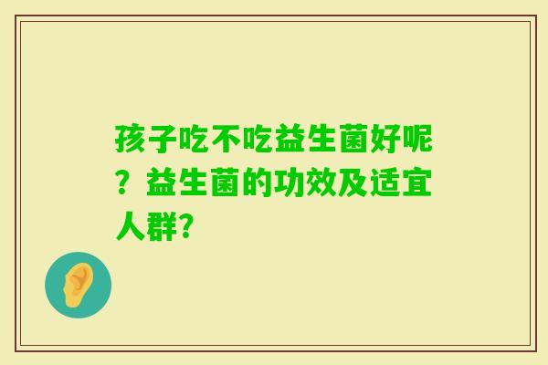 孩子吃不吃益生菌好呢?益生菌的功效及适宜人群? 孩子吃不吃益生菌好呢?益生菌的功效及适宜人群?