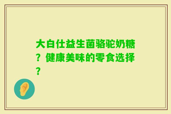 大白仕益生菌骆驼奶糖？健康美味的零食选择？