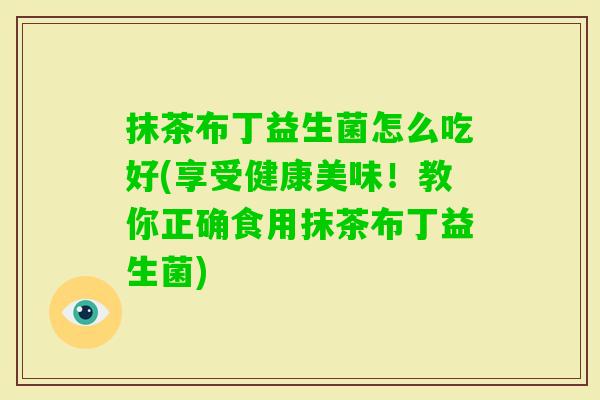 抹茶布丁益生菌怎么吃好(享受健康美味!教你正确食用抹茶布丁益生菌) 抹茶布丁益生菌怎么吃好(享受健康美味!教你正确食用抹茶布丁益生菌)