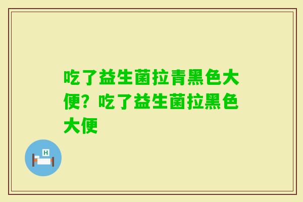 吃了益生菌拉青黑色大便?吃了益生菌拉黑色大便 吃了益生菌拉青黑色大便?吃了益生菌拉黑色大便