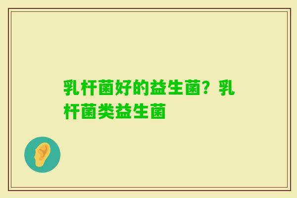 乳杆菌好的益生菌?乳杆菌类益生菌 乳杆菌好的益生菌?乳杆菌类益生菌