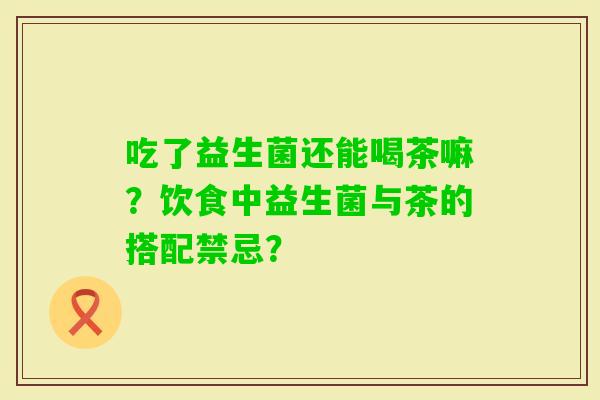 吃了益生菌还能喝茶嘛?饮食中益生菌与茶的搭配禁忌? 吃了益生菌还能喝茶嘛?饮食中益生菌与茶的搭配禁忌?