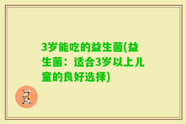 3岁能吃的益生菌(益生菌:适合3岁以上儿童的良好选择) 3岁能吃的益生菌(益生菌:适合3岁以上儿童的良好选择)