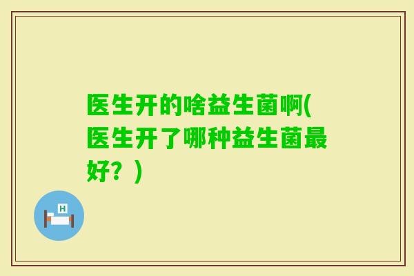 医生开的啥益生菌啊(医生开了哪种益生菌好？)