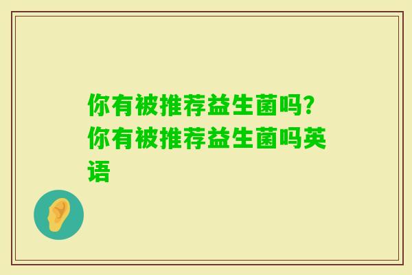 你有被推荐益生菌吗?你有被推荐益生菌吗英语 你有被推荐益生菌吗?你有被推荐益生菌吗英语