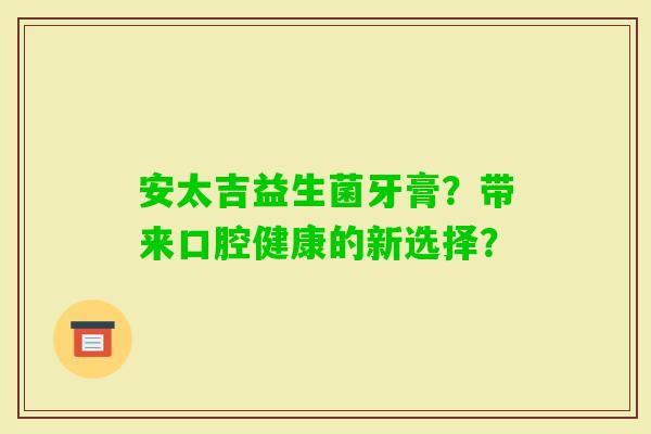 安太吉益生菌牙膏？带来口腔健康的新选择？