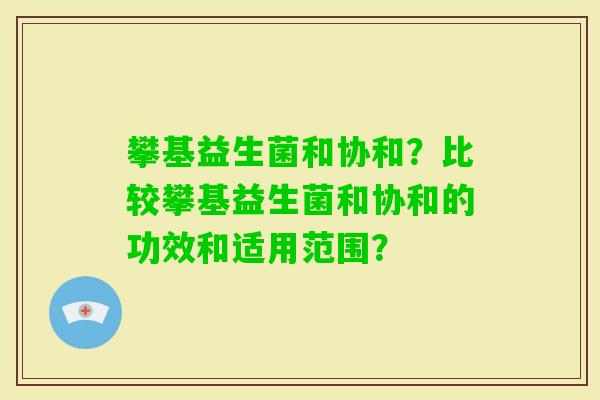 攀基益生菌和协和?比较攀基益生菌和协和的功效和适用范围? 攀基益生菌和协和?比较攀基益生菌和协和的功效和适用范围?