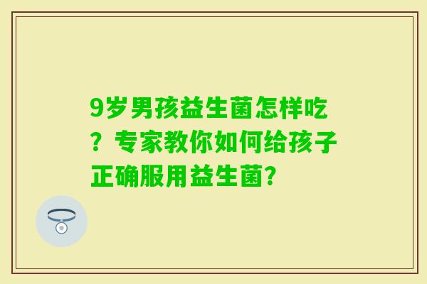 9岁男孩益生菌怎样吃?专家教你如何给孩子正确服用益生菌? 9岁男孩益生菌怎样吃?专家教你如何给孩子正确服用益生菌?
