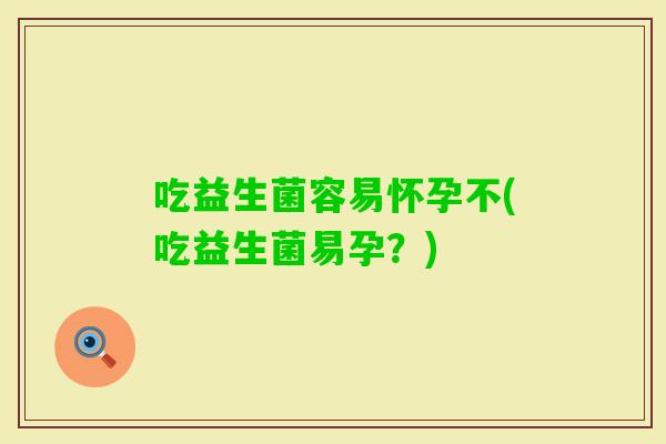 吃益生菌容易怀孕不(吃益生菌易孕?) 吃益生菌容易怀孕不(吃益生菌易孕?)