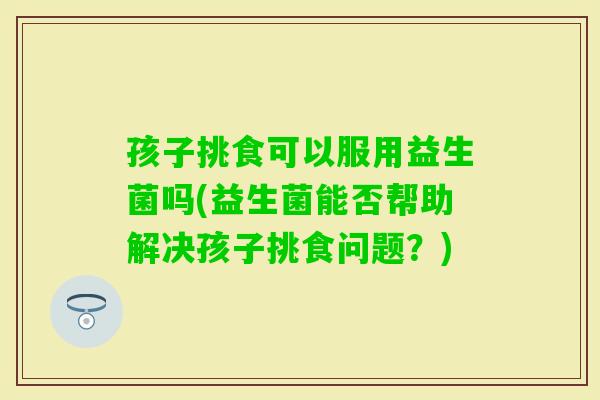 孩子挑食可以服用益生菌吗(益生菌能否帮助解决孩子挑食问题?) 孩子挑食可以服用益生菌吗(益生菌能否帮助解决孩子挑食问题?)