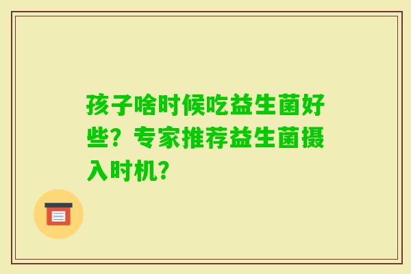孩子啥时候吃益生菌好些？专家推荐益生菌摄入时机？