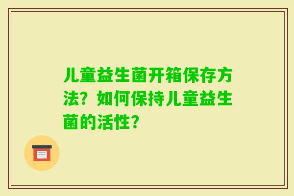 儿童益生菌开箱保存方法？如何保持儿童益生菌的活性？