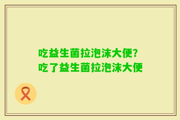 吃益生菌拉泡沫大便？吃了益生菌拉泡沫大便