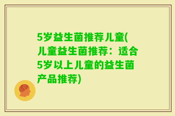 5岁益生菌推荐儿童(儿童益生菌推荐：适合5岁以上儿童的益生菌产品推荐)
