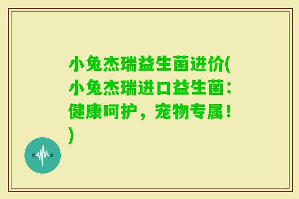 小兔杰瑞益生菌进价(小兔杰瑞进口益生菌:健康呵护,宠物专属!) 小兔杰瑞益生菌进价(小兔杰瑞进口益生菌:健康呵护,宠物专属!)