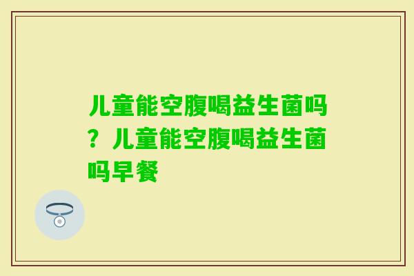 儿童能空腹喝益生菌吗?儿童能空腹喝益生菌吗早餐 儿童能空腹喝益生菌吗?儿童能空腹喝益生菌吗早餐