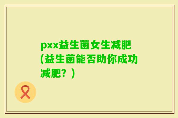 pxx益生菌女生(益生菌能否助你成功？)