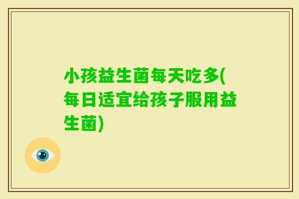 小孩益生菌每天吃多(每日适宜给孩子服用益生菌)